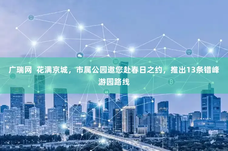 广瑞网  花满京城，市属公园邀您赴春日之约，推出13条错峰游园路线