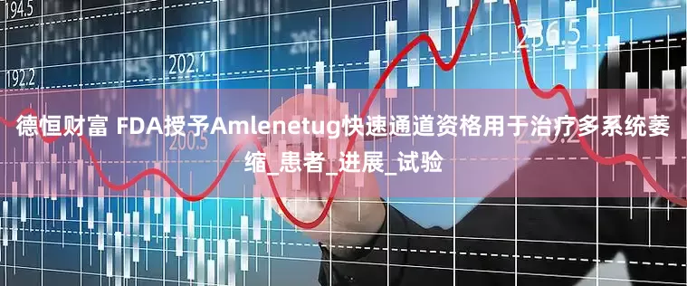 德恒财富 FDA授予Amlenetug快速通道资格用于治疗多系统萎缩_患者_进展_试验