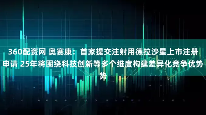 360配资网 奥赛康：首家提交注射用德拉沙星上市注册申请 25年将围绕科技创新等多个维度构建差异化竞争优势