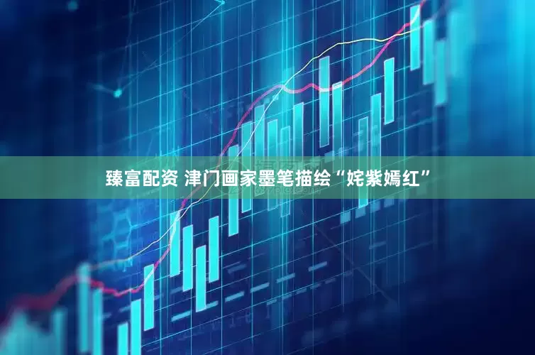 臻富配资 津门画家墨笔描绘“姹紫嫣红”