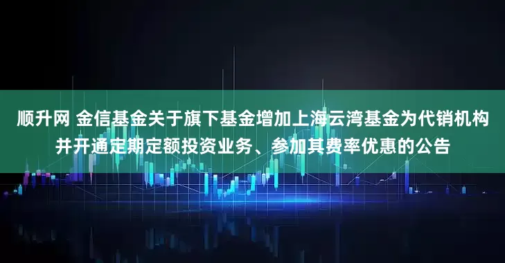 顺升网 金信基金关于旗下基金增加上海云湾基金为代销机构并开通定期定额投资业务、参加其费率优惠的公告