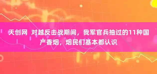 天创网  对越反击战期间，我军官兵抽过的11种国产香烟，烟民们基本都认识