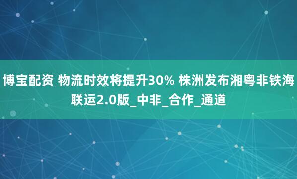 博宝配资 物流时效将提升30% 株洲发布湘粤非铁海联运2.0版_中非_合作_通道
