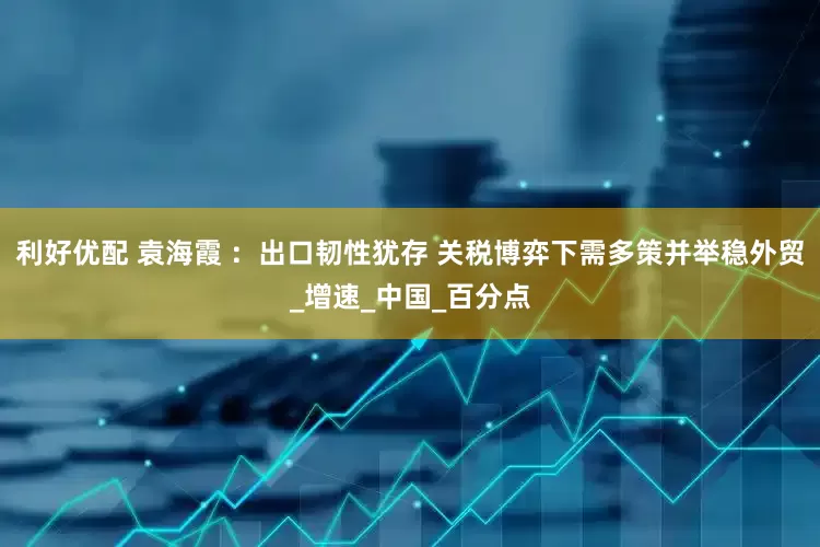 利好优配 袁海霞 ：出口韧性犹存 关税博弈下需多策并举稳外贸_增速_中国_百分点
