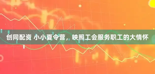 创同配资 小小夏令营，映照工会服务职工的大情怀