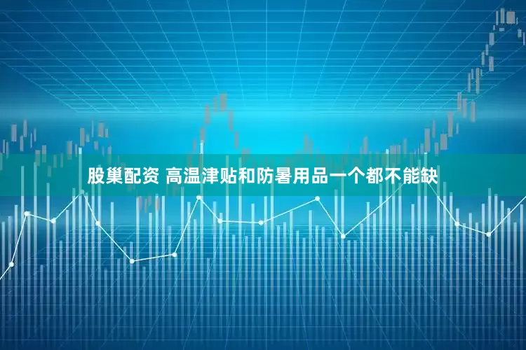 股巢配资 高温津贴和防暑用品一个都不能缺