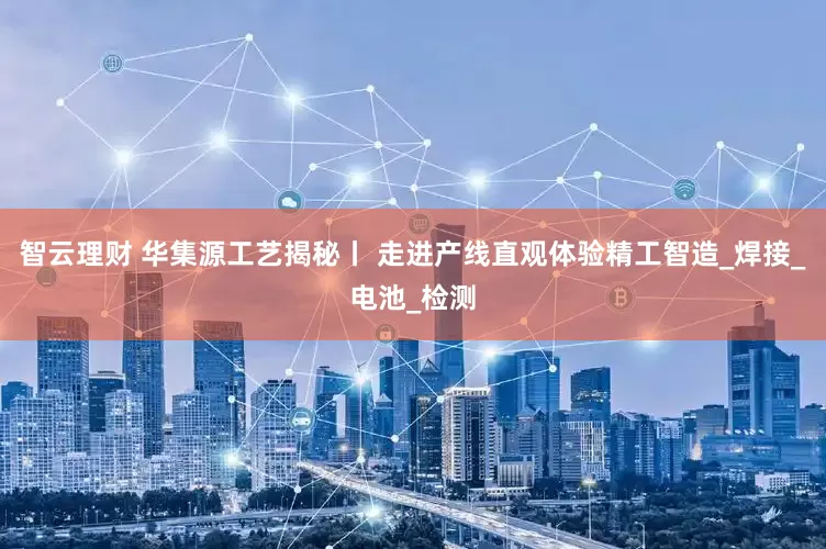 智云理财 华集源工艺揭秘丨 走进产线直观体验精工智造_焊接_电池_检测