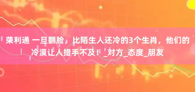 荣利通 一旦翻脸，比陌生人还冷的3个生肖，他们的冷漠让人措手不及！_对方_态度_朋友
