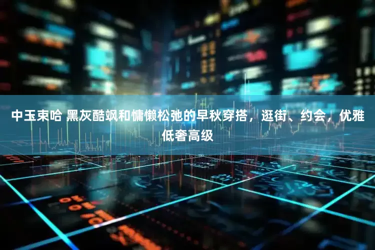 中玉束哈 黑灰酷飒和慵懒松弛的早秋穿搭，逛街、约会，优雅低奢高级