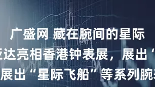 广盛网 藏在腕间的星际浪漫！飞亚达亮相香港钟表展，展出“星际飞船”等系列腕表|贵圈