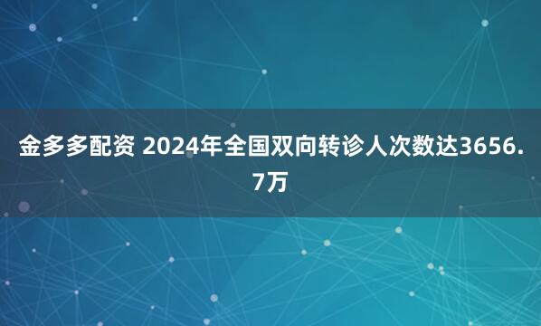金多多配资 2024年全国双向转诊人次数达3656.7万