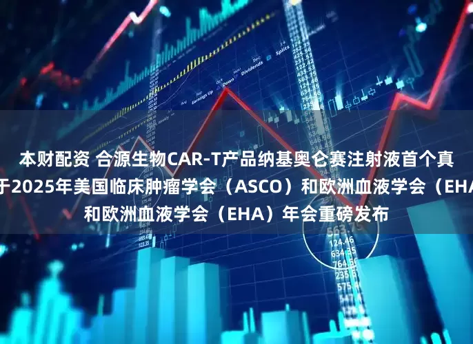 本财配资 合源生物CAR-T产品纳基奥仑赛注射液首个真实世界研究成果于2025年美国临床肿瘤学会（ASCO）和欧洲血液学会（EHA）年会重磅发布