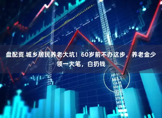 盘配资 城乡居民养老大坑！60岁前不办这步，养老金少领一大笔，白扔钱