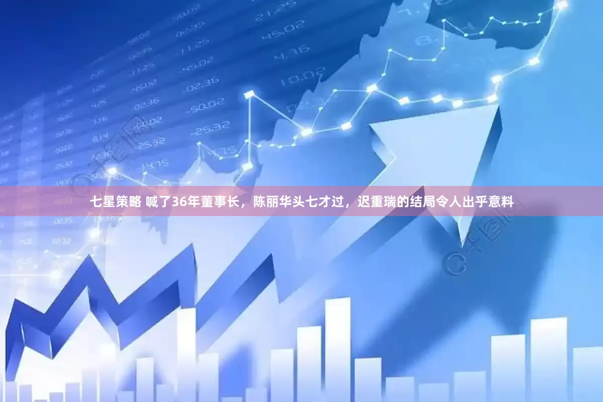 七星策略 喊了36年董事长，陈丽华头七才过，迟重瑞的结局令人出乎意料